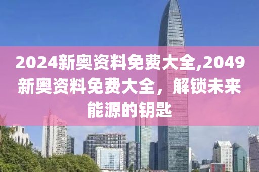 2024新奥资料免费大全,2049新奥资料免费大全，解锁未来能源的钥匙