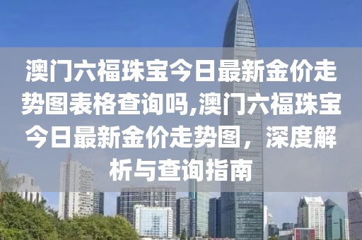 澳门六福珠宝今日最新金价走势图表格查询吗,澳门六福珠宝今日最新金价走势图，深度解析与查询指南