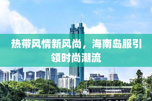热带风情新风尚，海南岛服引领时尚潮流