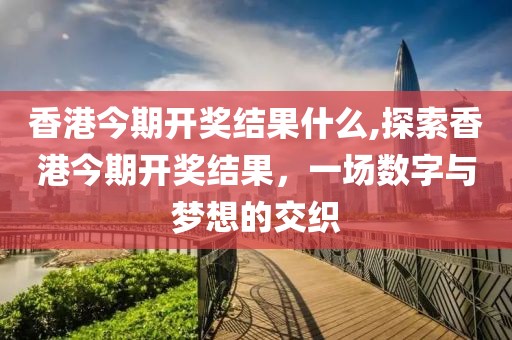 香港今期开奖结果什么,探索香港今期开奖结果，一场数字与梦想的交织