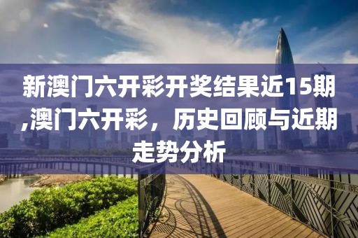 新澳门六开彩开奖结果近15期,澳门六开彩，历史回顾与近期走势分析