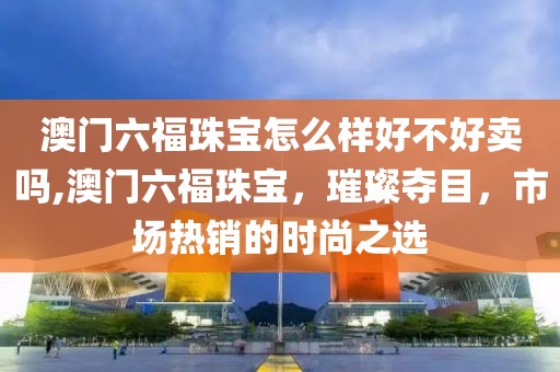 澳门六福珠宝怎么样好不好卖吗,澳门六福珠宝，璀璨夺目，市场热销的时尚之选