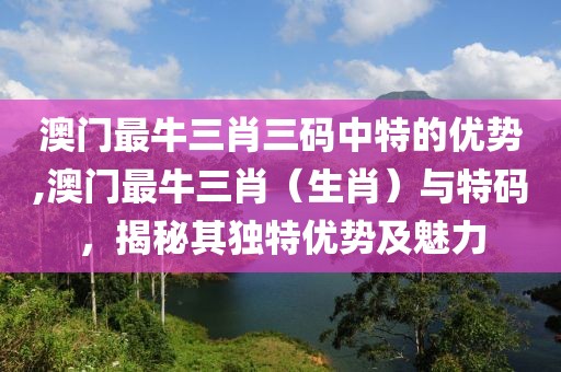 澳门最牛三肖三码中特的优势,澳门最牛三肖（生肖）与特码，揭秘其独特优势及魅力