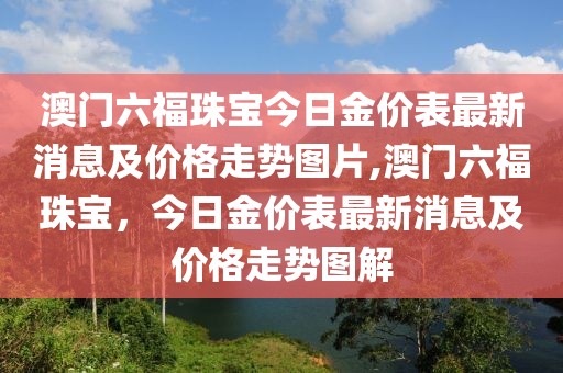 澳门六福珠宝今日金价表最新消息及价格走势图片,澳门六福珠宝，今日金价表最新消息及价格走势图解