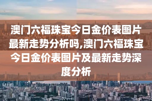 澳门六福珠宝今日金价表图片最新走势分析吗,澳门六福珠宝今日金价表图片及最新走势深度分析
