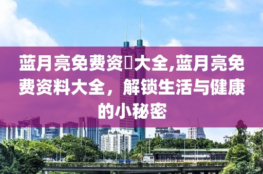蓝月亮免费资枓大全,蓝月亮免费资料大全，解锁生活与健康的小秘密