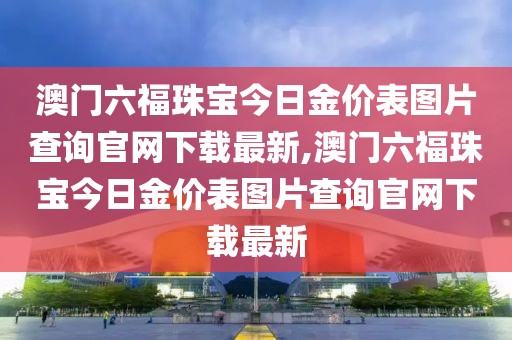 澳门六福珠宝今日金价表图片查询官网下载最新,澳门六福珠宝今日金价表图片查询官网下载最新