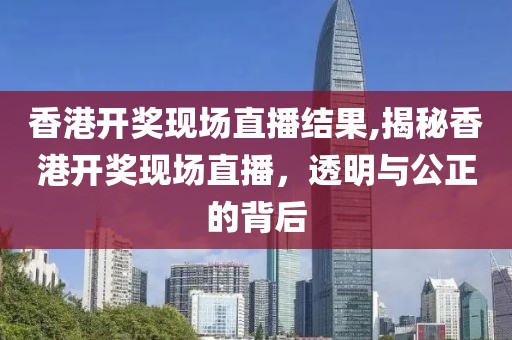 香港开奖现场直播结果,揭秘香港开奖现场直播，透明与公正的背后