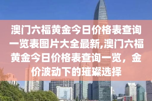 澳门六福黄金今日价格表查询一览表图片大全最新,澳门六福黄金今日价格表查询一览，金价波动下的璀璨选择