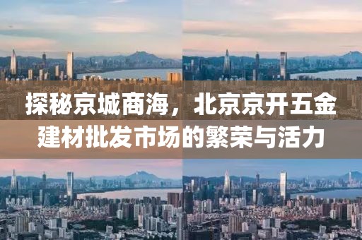 探秘京城商海，北京京开五金建材批发市场的繁荣与活力
