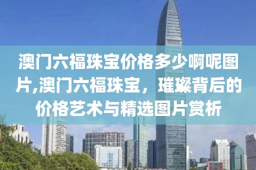澳门六福珠宝价格多少啊呢图片,澳门六福珠宝，璀璨背后的价格艺术与精选图片赏析