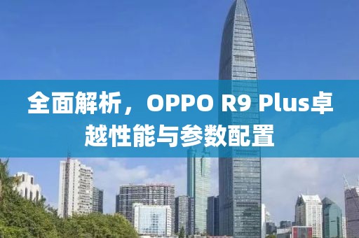 全面解析，OPPO R9 Plus卓越性能与参数配置
