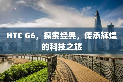 HTC G6，探索经典，传承辉煌的科技之旅