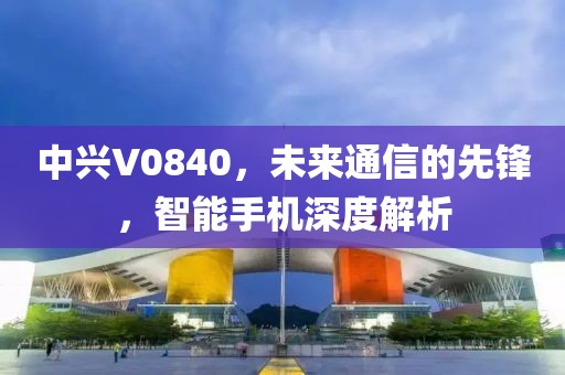 中兴V0840，未来通信的先锋，智能手机深度解析