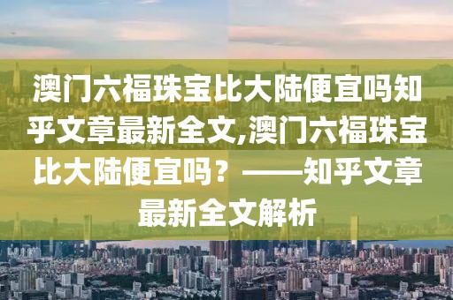 澳门六福珠宝比大陆便宜吗知乎文章最新全文,澳门六福珠宝比大陆便宜吗？——知乎文章最新全文解析