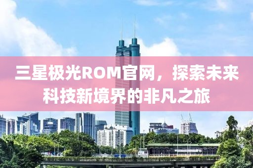 三星极光ROM官网，探索未来科技新境界的非凡之旅