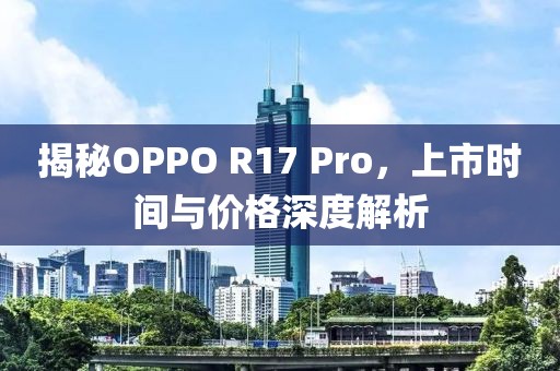 揭秘OPPO R17 Pro，上市时间与价格深度解析