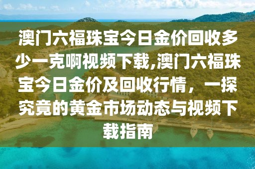 澳门六福珠宝今日金价回收多少一克啊视频下载,澳门六福珠宝今日金价及回收行情，一探究竟的黄金市场动态与视频下载指南