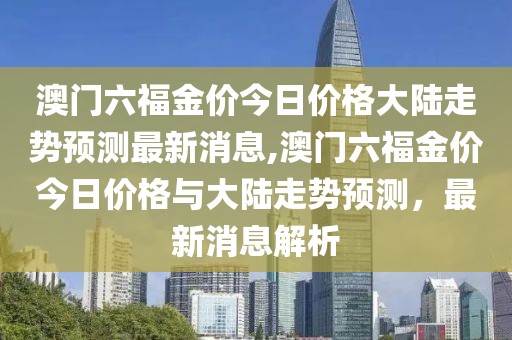 澳门六福金价今日价格大陆走势预测最新消息,澳门六福金价今日价格与大陆走势预测，最新消息解析