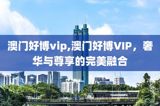澳门好博vip,澳门好博VIP，奢华与尊享的完美融合