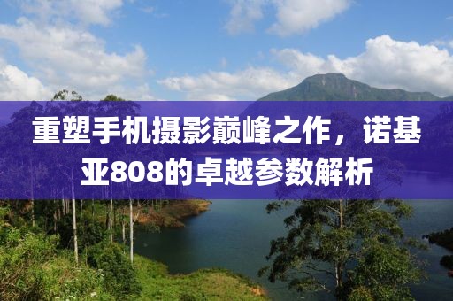 重塑手机摄影巅峰之作，诺基亚808的卓越参数解析