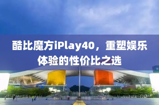 酷比魔方iPlay40，重塑娱乐体验的性价比之选