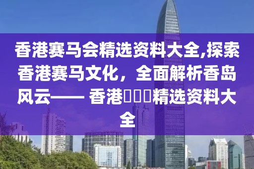 香港赛马会精选资料大全,探索香港赛马文化，全面解析香岛风云—— 香港賽馬會精选资料大全