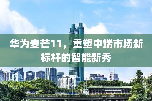 华为麦芒11，重塑中端市场新标杆的智能新秀