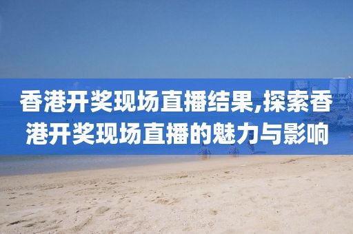 香港开奖现场直播结果,探索香港开奖现场直播的魅力与影响