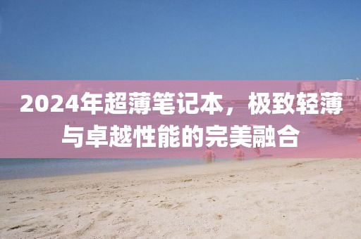 2024年超薄笔记本，极致轻薄与卓越性能的完美融合