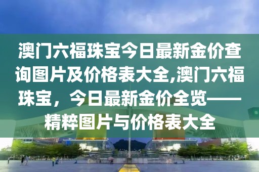 澳门六福珠宝今日最新金价查询图片及价格表大全,澳门六福珠宝，今日最新金价全览——精粹图片与价格表大全