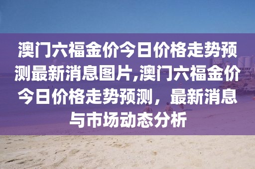澳门六福金价今日价格走势预测最新消息图片,澳门六福金价今日价格走势预测，最新消息与市场动态分析