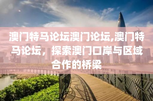 澳门特马论坛澳门论坛,澳门特马论坛，探索澳门口岸与区域合作的桥梁