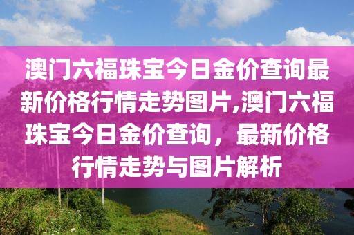 澳门六福珠宝今日金价查询最新价格行情走势图片,澳门六福珠宝今日金价查询，最新价格行情走势与图片解析