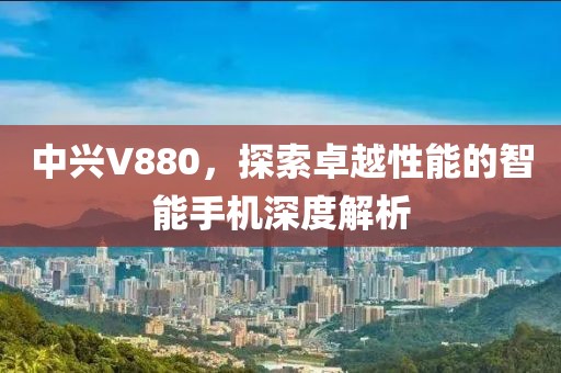 中兴V880，探索卓越性能的智能手机深度解析