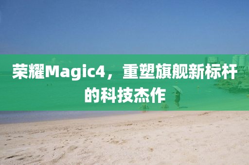 荣耀Magic4，重塑旗舰新标杆的科技杰作