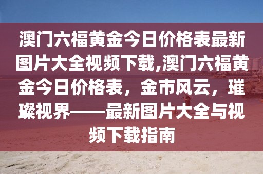 澳门六福黄金今日价格表最新图片大全视频下载,澳门六福黄金今日价格表，金市风云，璀璨视界——最新图片大全与视频下载指南