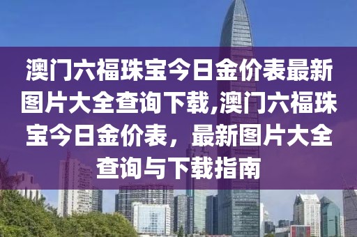 澳门六福珠宝今日金价表最新图片大全查询下载,澳门六福珠宝今日金价表，最新图片大全查询与下载指南