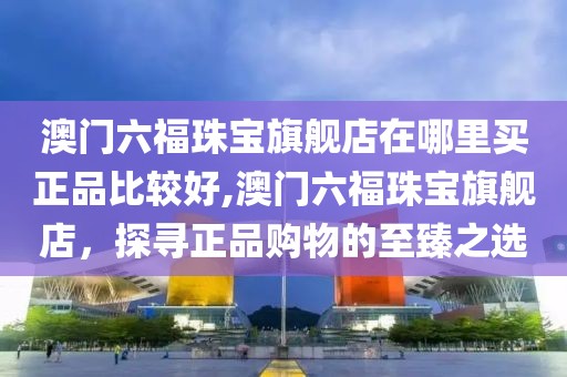 澳门六福珠宝旗舰店在哪里买正品比较好,澳门六福珠宝旗舰店，探寻正品购物的至臻之选