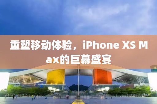 重塑移动体验，iPhone XS Max的巨幕盛宴