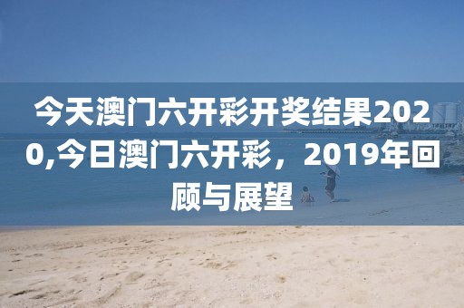 今天澳门六开彩开奖结果2020,今日澳门六开彩，2019年回顾与展望