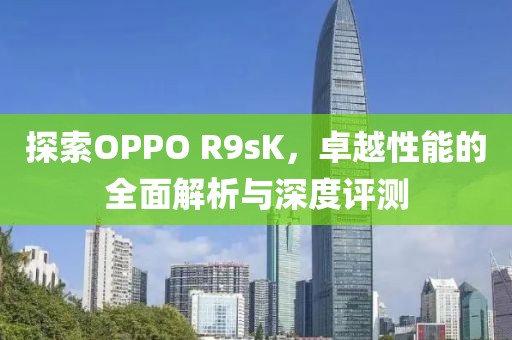 探索OPPO R9sK，卓越性能的全面解析与深度评测