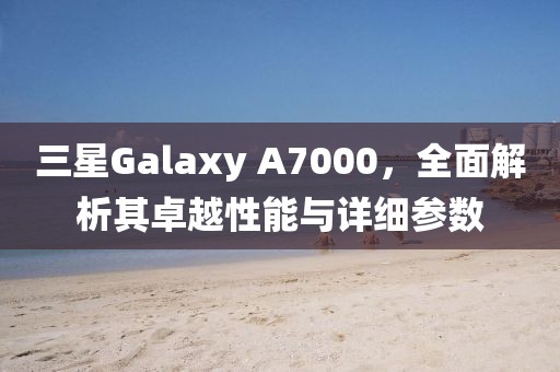 三星Galaxy A7000，全面解析其卓越性能与详细参数