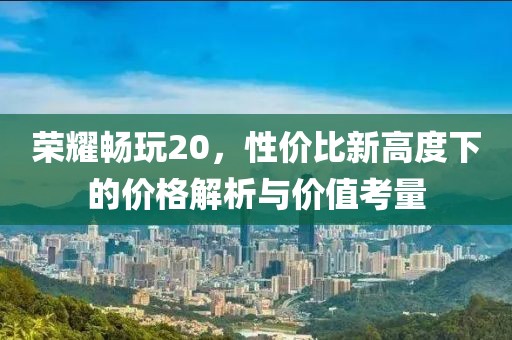 荣耀畅玩20，性价比新高度下的价格解析与价值考量