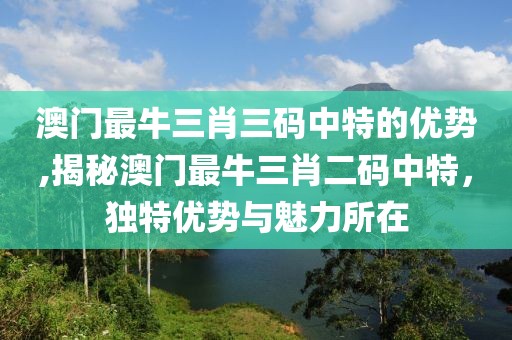 澳门最牛三肖三码中特的优势,揭秘澳门最牛三肖二码中特，独特优势与魅力所在