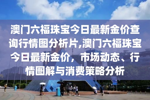 澳门六福珠宝今日最新金价查询行情图分析片,澳门六福珠宝今日最新金价，市场动态、行情图解与消费策略分析