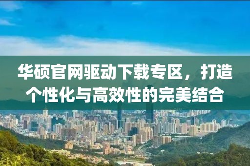 华硕官网驱动下载专区，打造个性化与高效性的完美结合