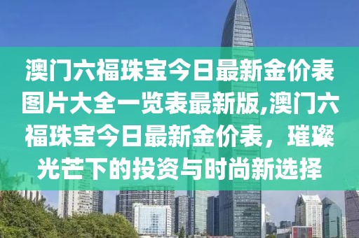 澳门六福珠宝今日最新金价表图片大全一览表最新版,澳门六福珠宝今日最新金价表，璀璨光芒下的投资与时尚新选择