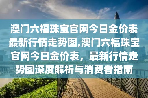 澳门六福珠宝官网今日金价表最新行情走势图,澳门六福珠宝官网今日金价表，最新行情走势图深度解析与消费者指南