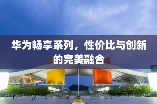 华为畅享系列，性价比与创新的完美融合